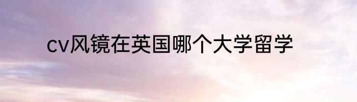 cv风镜在英国哪个大学留学