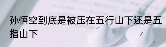孙悟空到底是被压在五行山下还是五指山下