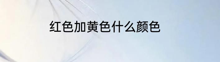 红色加黄色什么颜色