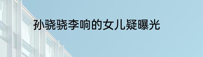 孙骁骁李响的女儿疑曝光