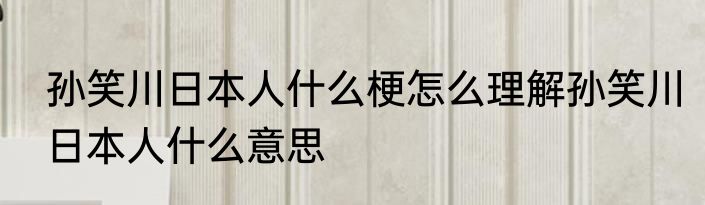 孙笑川日本人什么梗怎么理解孙笑川日本人什么意思