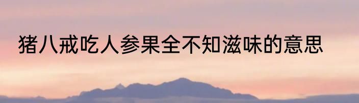 猪八戒吃人参果全不知滋味的意思