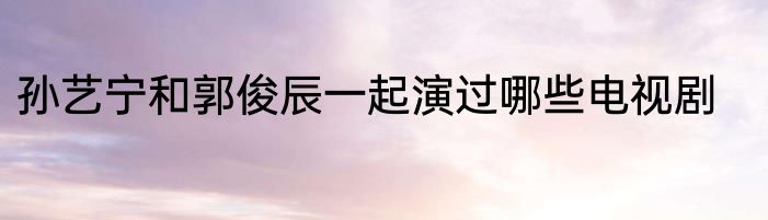 孙艺宁和郭俊辰一起演过哪些电视剧