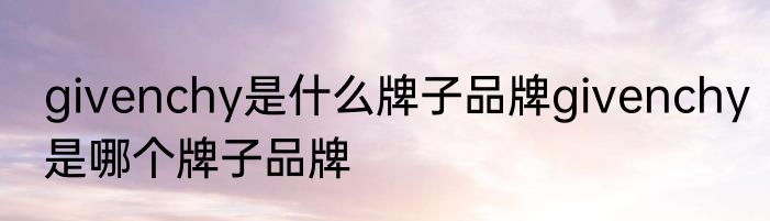 givenchy是什么牌子品牌givenchy是哪个牌子品牌