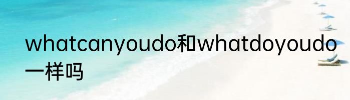whatcanyoudo和whatdoyoudo一样吗