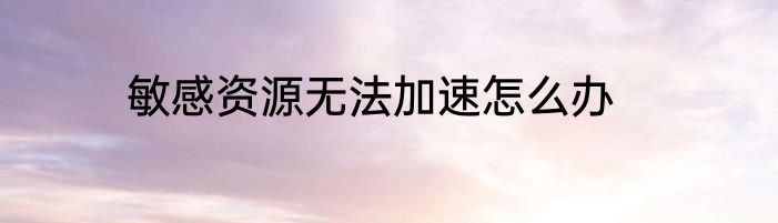 敏感资源无法加速怎么办