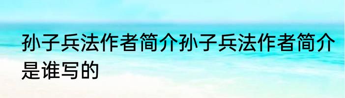孙子兵法作者简介孙子兵法作者简介是谁写的