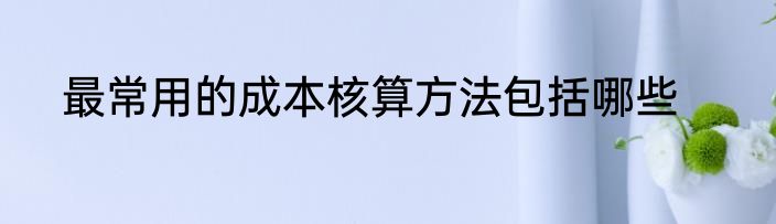 最常用的成本核算方法包括哪些