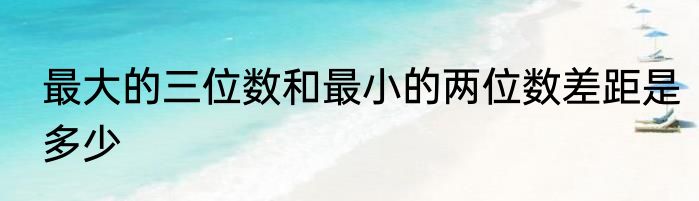 最大的三位数和最小的两位数差距是多少