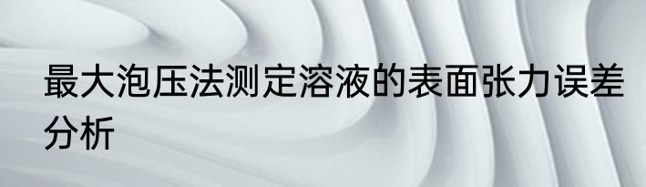 最大泡压法测定溶液的表面张力误差分析