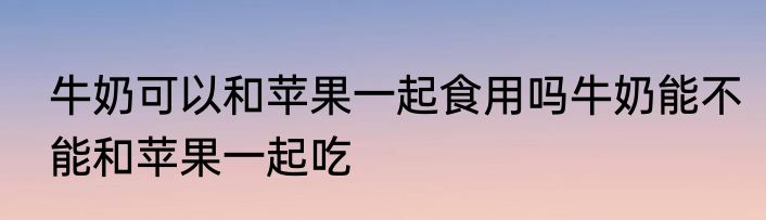 牛奶可以和苹果一起食用吗牛奶能不能和苹果一起吃
