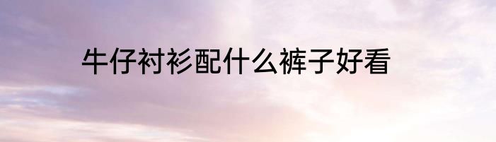牛仔衬衫配什么裤子好看
