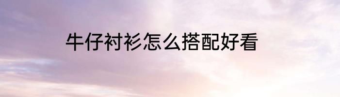 牛仔衬衫怎么搭配好看