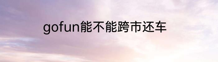 gofun能不能跨市还车