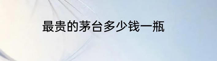 最贵的茅台多少钱一瓶
