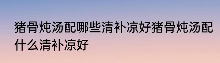 猪骨炖汤配哪些清补凉好猪骨炖汤配什么清补凉好