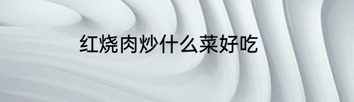 红烧肉炒什么菜好吃
