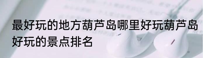 最好玩的地方葫芦岛哪里好玩葫芦岛好玩的景点排名