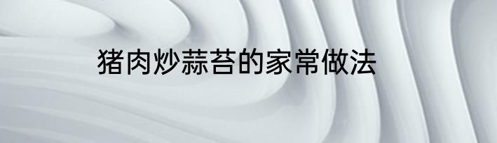 猪肉炒蒜苔的家常做法