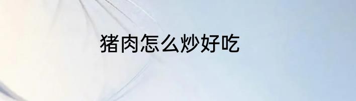 猪肉怎么炒好吃