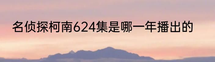 名侦探柯南624集是哪一年播出的