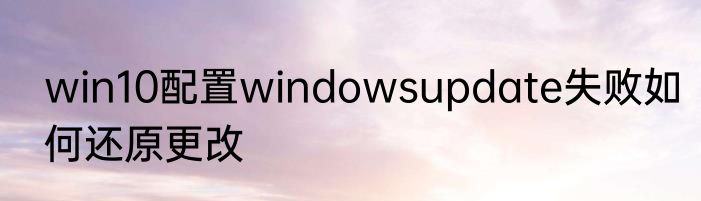 win10配置windowsupdate失败如何还原更改