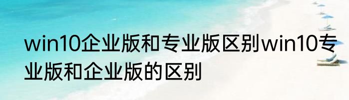 win10企业版和专业版区别win10专业版和企业版的区别