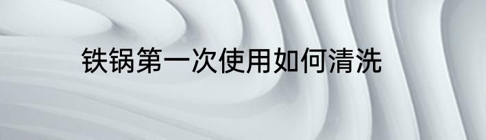 铁锅第一次使用如何清洗