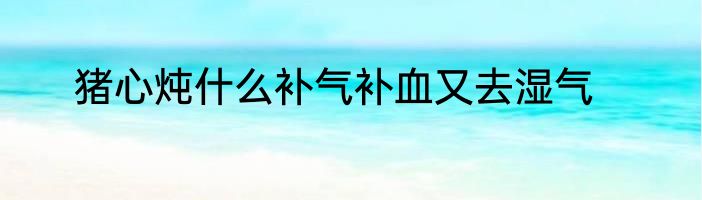 猪心炖什么补气补血又去湿气
