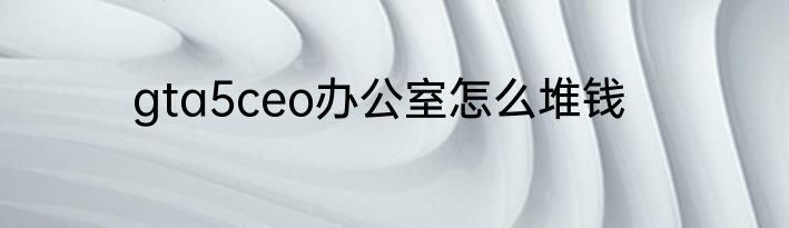 gta5ceo办公室怎么堆钱