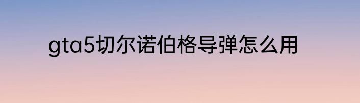 gta5切尔诺伯格导弹怎么用