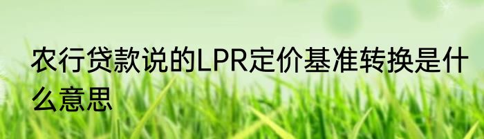 农行贷款说的LPR定价基准转换是什么意思