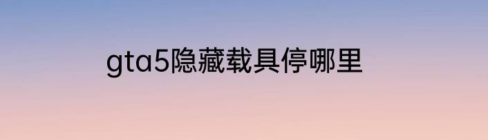 gta5隐藏载具停哪里