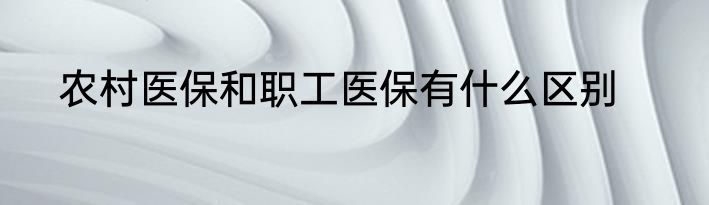 农村医保和职工医保有什么区别