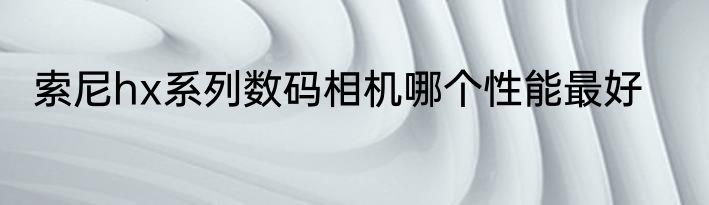 索尼hx系列数码相机哪个性能最好