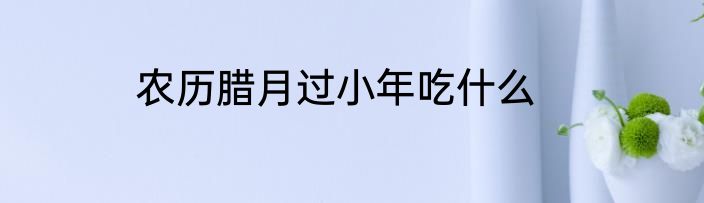 农历腊月过小年吃什么
