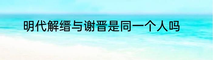 明代解缙与谢晋是同一个人吗