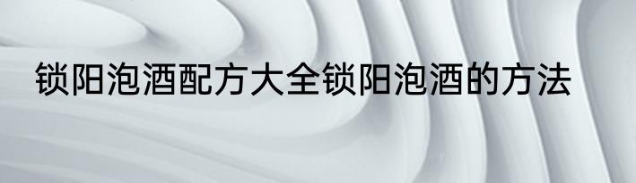 锁阳泡酒配方大全锁阳泡酒的方法