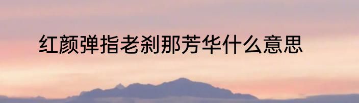 红颜弹指老刹那芳华什么意思