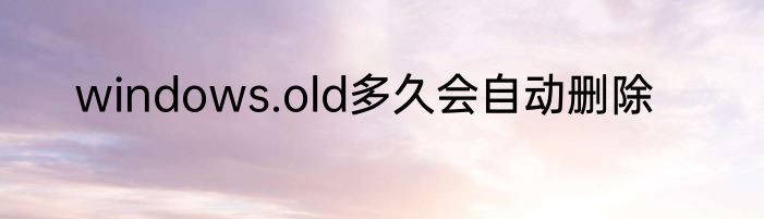 windows.old多久会自动删除