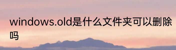 windows.old是什么文件夹可以删除吗