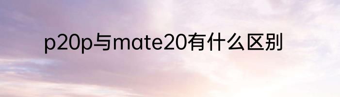 p20p与mate20有什么区别