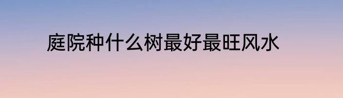 庭院种什么树最好最旺风水