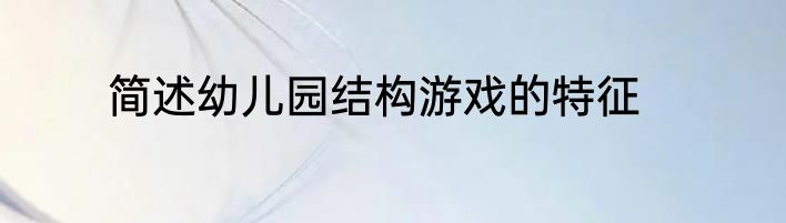 简述幼儿园结构游戏的特征