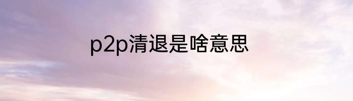 p2p清退是啥意思