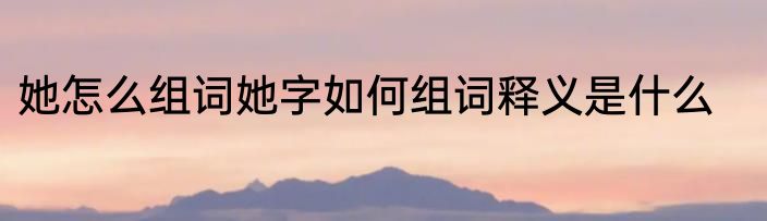 她怎么组词她字如何组词释义是什么