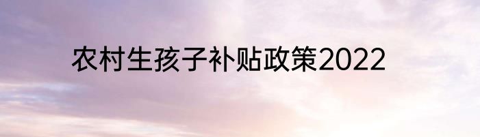 农村生孩子补贴政策2022