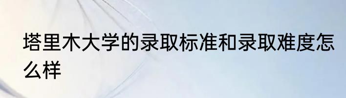 塔里木大学的录取标准和录取难度怎么样