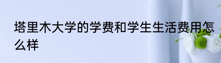 塔里木大学的学费和学生生活费用怎么样