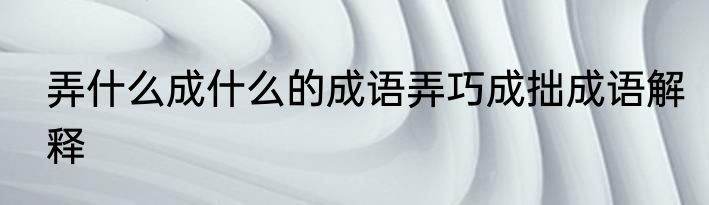 弄什么成什么的成语弄巧成拙成语解释